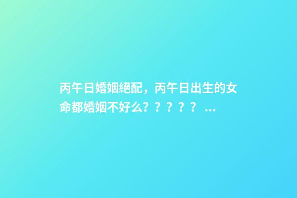 丙午日婚姻絕配，丙午日出生的女命都婚姻不好么？？？？？ 丙午日出生的女命，如何化解婚戀不順！急求-第1張-觀點-玄機派